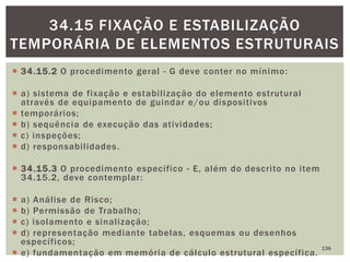  34.15.2 O procedimento geral - G deve conter no mínimo:
 a) sistema de fixação e estabilização do elemento estrutural
através de equipamento de guindar e/ou dispositivos
 temporários;
 b) sequência de execução das atividades;
 c) inspeções;
 d) responsabilidades.
 34.15.3 O procedimento específico - E, além do descrito no item
34.15.2, deve contemplar:
 a) Análise de Risco;
 b) Permissão de Trabalho;
 c) isolamento e sinalização;
 d) representação mediante tabelas, esquemas ou desenhos
específicos;
 e) fundamentação em memória de cálculo estrutural específica.
136
34.15 FIXAÇÃO E ESTABILIZAÇÃO
TEMPORÁRIA DE ELEMENTOS ESTRUTURAIS
 