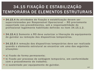  34.15.4 As atividades de fixação e estabilização devem ser
supervisionadas por Responsável Operacional – RO previamente
capacitado nos procedimentos, sob a responsabilidade do
profissional legalmente habilitado definido no item 34.15.1.2.
 34.15.4.1 Somente o RO deve autorizar a liberação do equipamento
de guindar ou remoção dos dispositivos temporários.
 34.15.5 A remoção dos dispositivos temporários deve ser realizada
quando o elemento estrutural se encontrar em uma das seguintes
situações:
 a) fixado de forma permanente;
 b) fixado por processo de soldagem temporária, em conformidade
com o procedimento de trabalho;
 c) sustentado por equipamento de guindar.
137
34.15 FIXAÇÃO E ESTABILIZAÇÃO
TEMPORÁRIA DE ELEMENTOS ESTRUTURAIS
 