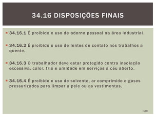  34.16.1 É proibido o uso de adorno pessoal na área industrial.
 34.16.2 É proibido o uso de lentes de contato nos trabalhos a
quente.
 34.16.3 O trabalhador deve estar protegido contra insolação
excessiva, calor, frio e umidade em serviços a céu aberto.
 34.16.4 É proibido o uso de solvente, ar comprimido e gases
pressurizados para limpar a pele ou as vestimentas.
138
34.16 DISPOSIÇÕES FINAIS
 