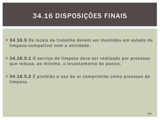  34.16.5 Os locais de trabalho devem ser mantidos em estado de
limpeza compatível com a atividade.
 34.16.5.1 O serviço de limpeza deve ser realizado por processo
que reduza, ao mínimo, o levantamento de poeira.
 34.16.5.2 É proibido o uso de ar comprimido como processo de
limpeza.
139
34.16 DISPOSIÇÕES FINAIS
 