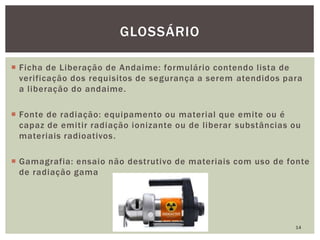  Ficha de Liberação de Andaime: formulário contendo lista de
verificação dos requisitos de segurança a serem atendidos para
a liberação do andaime.
 Fonte de radiação: equipamento ou material que emite ou é
capaz de emitir radiação ionizante ou de liberar substâncias ou
materiais radioativos.
 Gamagrafia: ensaio não destrutivo de materiais com uso de fonte
de radiação gama
14
GLOSSÁRIO
 