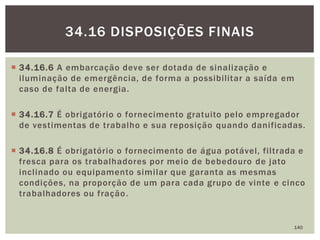  34.16.6 A embarcação deve ser dotada de sinalização e
iluminação de emergência, de forma a possibilitar a saída em
caso de falta de energia.
 34.16.7 É obrigatório o fornecimento gratuito pelo empregador
de vestimentas de trabalho e sua reposição quando danificadas.
 34.16.8 É obrigatório o fornecimento de água potável, filtrada e
fresca para os trabalhadores por meio de bebedouro de jato
inclinado ou equipamento similar que garanta as mesmas
condições, na proporção de um para cada grupo de vinte e cinco
trabalhadores ou fração.
140
34.16 DISPOSIÇÕES FINAIS
 