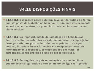  34.16.8.1 O disposto neste subitem deve ser garantido de forma
que, do posto de trabalho ao bebedouro, não haja deslocamento
superior a cem metros, no plano horizontal e cinco metros no
plano vertical.
 34.16.8.2 Na impossibilidade da instalação de bebedouros
dentro dos limites referidos no subitem anterior, o empregador
deve garantir, nos postos de trabalho, suprimento de água
potável, filtrada e fresca fornecida em recipientes portáteis
hermeticamente fechados, confeccionados em material
apropriado, sendo proibido o uso de copos coletivos.
 34.16.8.3 Em regiões do país ou estações do ano de clima
quente deve ser garantido o fornecimento de água refrigerada.
141
34.16 DISPOSIÇÕES FINAIS
 