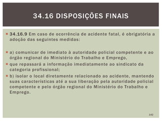  34.16.9 Em caso de ocorrência de acidente fatal, é obrigatória a
adoção das seguintes medidas:
 a) comunicar de imediato à autoridade policial competente e ao
órgão regional do Ministério do Trabalho e Emprego,
 que repassará a informação imediatamente ao sindicato da
categoria profissional;
 b) isolar o local diretamente relacionado ao acidente, mantendo
suas características até a sua liberação pela autoridade policial
competente e pelo órgão regional do Ministério do Trabalho e
Emprego.
142
34.16 DISPOSIÇÕES FINAIS
 