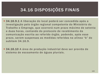  34.16.9.1 A liberação do local poderá ser concedida após a
investigação pelo órgão regional competente do Ministério do
Trabalho e Emprego, que ocorrerá num prazo máximo de setenta
e duas horas, contando do protocolo de recebimento da
comunicação escrita ao referido órgão, podendo, após esse
prazo, serem suspensas as medidas referidas na alínea “b” do
subitem 34.16.9.
 34.16.10 A área de produção industrial deve ser provida de
sistema de escoamento de águas pluviais.
143
34.16 DISPOSIÇÕES FINAIS
 
