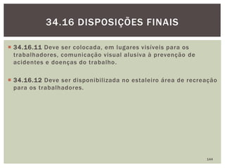  34.16.11 Deve ser colocada, em lugares visíveis para os
trabalhadores, comunicação visual alusiva à prevenção de
acidentes e doenças do trabalho.
 34.16.12 Deve ser disponibilizada no estaleiro área de recreação
para os trabalhadores.
144
34.16 DISPOSIÇÕES FINAIS
 