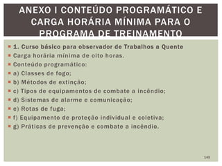  1. Curso básico para observador de Trabalhos a Quente
 Carga horária mínima de oito horas.
 Conteúdo programático:
 a) Classes de fogo;
 b) Métodos de extinção;
 c) Tipos de equipamentos de combate a incêndio;
 d) Sistemas de alarme e comunicação;
 e) Rotas de fuga;
 f) Equipamento de proteção individual e coletiva;
 g) Práticas de prevenção e combate a incêndio.
145
ANEXO I CONTEÚDO PROGRAMÁTICO E
CARGA HORÁRIA MÍNIMA PARA O
PROGRAMA DE TREINAMENTO
 