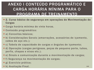  2. Curso básico de segurança em operações de Movimentação de
Cargas
 Carga horária mínima de vinte horas.
 Conteúdo programático:
 a) Conceitos básicos;
 b) Considerações Gerais (amarrações, acessórios de içamento,
cabos de aço etc.);
 c) Tabela de capacidade de cargas e ângulos de içamento;
 d) Operação (cargas perigosas, peças de pequeno porte, tubos,
perfis, chapas e eixos etc.);
 e) Sinais e comunicação durante a movimentação de cargas;
 f) Segurança na movimentação de cargas;
 g) Exercício prático;
 h) Avaliação Final. 146
ANEXO I CONTEÚDO PROGRAMÁTICO E
CARGA HORÁRIA MÍNIMA PARA O
PROGRAMA DE TREINAMENTO
 