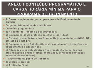  3. Curso complementar para operadores de Equipamento de
Guindar
 Carga horária mínima de vinte horas.
 Conteúdo programático:
 a) Acidente do Trabalho e sua prevenção;
 b) Equipamentos de proteção coletiva e individual;
 c) Dispositivos aplicáveis das Normas Regulamentadoras (NR -6, NR-
10, NR-11 e NR-17);
 d) Equipamento de Guindar (tipos de equipamento, inspeções dos
equipamentos e acessórios);
 e) Situações especiais de risco (movimentação de cargas nas
proximidades de rede elétrica energizada, condições climáticas
adversas dentre outras);
 f) Ergonomia do posto de trabalho;
 g) Exercício prático;
 h) Avaliação Final. 147
ANEXO I CONTEÚDO PROGRAMÁTICO E
CARGA HORÁRIA MÍNIMA PARA O
PROGRAMA DE TREINAMENTO
 