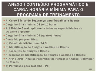  4. Curso Básico de Segurança para Trabalhos a Quente
 Carga horária mínima: 08 (oito) horas
 4.1 Módulo Geral: aplicável a todas as especialidades de
trabalho a quente.
 Carga horária mínima: 04 (quatro) horas;
 Conteúdo programático:
 a) Estudo da NR-34, Item 34.5;
 b) Identificação de Perigos e Análise de Riscos
 • Conceitos de Perigos e Riscos;
 • Técnicas de Identificação de Perigos e Análise de Riscos;
 • APP e APR - Análise Preliminar de Perigos e Análise Preliminar
de Riscos.
 c) Permissão para Trabalho - PT;
148
ANEXO I CONTEÚDO PROGRAMÁTICO E
CARGA HORÁRIA MÍNIMA PARA O
PROGRAMA DE TREINAMENTO
 