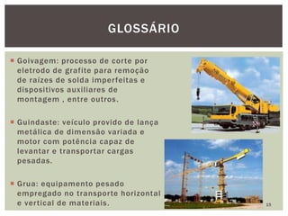  Goivagem: processo de corte por
eletrodo de grafite para remoção
de raízes de solda imperfeitas e
dispositivos auxiliares de
montagem , entre outros.
 Guindaste: veículo provido de lança
metálica de dimensão variada e
motor com potência capaz de
levantar e transportar cargas
pesadas.
 Grua: equipamento pesado
empregado no transporte horizontal
e vertical de materiais. 15
GLOSSÁRIO
 