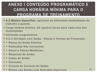  4.2 Módulo Específico: aplicável às diferentes modalidades de
trabalho a quente:
 Carga horária mínima: 04 (quatro) horas para cada uma das
modalidades
 Conteúdo programático:
 4.2.1 Atividade com Solda - Riscos e Formas de Prevenção:
 • Riscos da Solda Elétrica;
 • Radiações Não Ionizantes;
 • Gases e Fumos Metálicos;
 • Máquinas de Solda;
 • Cabos de Solda;
 • Eletrodos;
 • Circuito de Corrente de Solda;
 • Riscos nas Soldas com Eletrodos Especiais; 150
ANEXO I CONTEÚDO PROGRAMÁTICO E
CARGA HORÁRIA MÍNIMA PARA O
PROGRAMA DE TREINAMENTO
 