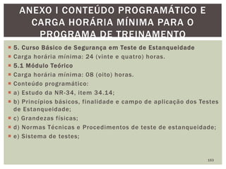  5. Curso Básico de Segurança em Teste de Estanqueidade
 Carga horária mínima: 24 (vinte e quatro) horas.
 5.1 Módulo Teórico
 Carga horária mínima: 08 (oito) horas.
 Conteúdo programático:
 a) Estudo da NR-34, item 34.14;
 b) Princípios básicos, finalidade e campo de aplicação dos Testes
de Estanqueidade;
 c) Grandezas físicas;
 d) Normas Técnicas e Procedimentos de teste de estanqueidade;
 e) Sistema de testes;
153
ANEXO I CONTEÚDO PROGRAMÁTICO E
CARGA HORÁRIA MÍNIMA PARA O
PROGRAMA DE TREINAMENTO
 