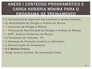  f) Características especiais dos sistemas a serem testados;
 g) Identificação de Perigos e Análise de Riscos
 • Conceitos de Perigos e Riscos;
 • Técnicas de Identificação de Perigos e Análise de Riscos;
 • APR - Análise Preliminar de Riscos.
 h) Permissão de Trabalho - PT;
 i) Sistemas de Proteção (coletiva e individual);
 j) Determinação do isolamento.
 5.2 Módulo Prático
 Carga horária mínima: 16 (dezesseis) horas.
154
ANEXO I CONTEÚDO PROGRAMÁTICO E
CARGA HORÁRIA MÍNIMA PARA O
PROGRAMA DE TREINAMENTO
 