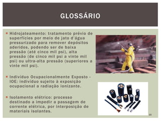  Hidrojateamento: tratamento prévio de
superfícies por meio de jato d’água
pressurizado para remover depósitos
aderidos, podendo ser de baixa
pressão (até cinco mil psi), alta
pressão (de cinco mil psi a vinte mil
psi) ou ultra-alta pressão (superiores a
vinte mil psi).
 Indivíduo Ocupacionalmente Exposto -
IOE: indivíduo sujeito à exposição
ocupacional a radiação ionizante.
 Isolamento elétrico: processo
destinado a impedir a passagem de
corrente elétrica, por interposição de
materiais isolantes.
16
GLOSSÁRIO
 
