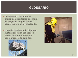  Jateamento: tratamento
prévio de superfícies por meio
de projeção de partículas
abrasivas em alta velocidade.
 Lingada: conjunto de objetos,
sustentados por eslingas, a
serem movimentados por
equipamento de guindar.
17
GLOSSÁRIO
 