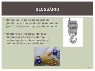  Moitão: parte do equipamento de
guindar, que liga o cabo de içamento ao
gancho de içamento por meio de polias.
 Monitoração individual de dose:
monitoração da dose externa,
contaminação ou incorporação de
radionuclídeos em indivíduos.
18
GLOSSÁRIO
 