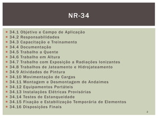  34.1 Objetivo e Campo de Aplicação
 34.2 Responsabilidades
 34.3 Capacitação e Treinamento
 34.4 Documentação
 34.5 Trabalho a Quente
 34.6 Trabalho em Altura
 34.7 Trabalho com Exposição a Radiações Ionizantes
 34.8 Trabalhos de Jateamento e Hidrojateamento
 34.9 Atividades de Pintura
 34.10 Movimentação de Cargas
 34.11 Montagem e Desmontagem de Andaimes
 34.12 Equipamentos Portáteis
 34.13 Instalações Elétricas Provisórias
 34.14 Testes de Estanqueidade
 34.15 Fixação e Estabilização Temporária de Elementos
 34.16 Disposições Finais
NR-34
2
 