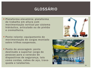 Plataforma elevatória: plataforma
de trabalho em altura com
movimentação vertical por sistema
hidráulico, articulado ou de pinhão
e cremalheira.
 Ponte rolante: equipamento de
movimentação de cargas montado
sobre trilhos suspensos.
 Ponto de ancoragem: ponto
destinado a suportar carga de
pessoas para a conexão de
dispositivos de segurança, tais
como cordas, cabos de aço, trava-
queda e talabartes.
20
GLOSSÁRIO
 