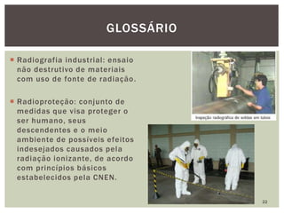  Radiografia industrial: ensaio
não destrutivo de materiais
com uso de fonte de radiação.
 Radioproteção: conjunto de
medidas que visa proteger o
ser humano, seus
descendentes e o meio
ambiente de possíveis efeitos
indesejados causados pela
radiação ionizante, de acordo
com princípios básicos
estabelecidos pela CNEN.
22
GLOSSÁRIO
 