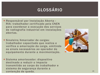  Responsável por Instalação Aberta -
RIA: trabalhador certificado pela CNEN
para coordenar a execução dos serviços
de radiografia industrial em instalações
abertas.
 Sinaleiro/Amarrador de cargas:
trabalhador capacitado que realiza e
verifica a amarração da carga, emitindo
os sinais necessários ao operador do
equipamento durante a movimentação.
 Sistema amortecedor: dispositivo
destinado a reduzir o impacto
transmitido ao corpo do trabalhador e
sistema de segurança durante a
contenção de queda. 23
GLOSSÁRIO
 