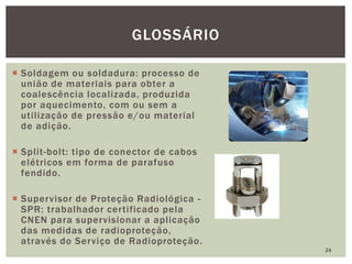  Soldagem ou soldadura: processo de
união de materiais para obter a
coalescência localizada, produzida
por aquecimento, com ou sem a
utilização de pressão e/ou material
de adição.
 Split-bolt: tipo de conector de cabos
elétricos em forma de parafuso
fendido.
 Supervisor de Proteção Radiológica -
SPR: trabalhador certificado pela
CNEN para supervisionar a aplicação
das medidas de radioproteção,
através do Serviço de Radioproteção.
24
GLOSSÁRIO
 