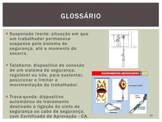  Suspensão inerte: situação em que
um trabalhador permanece
suspenso pelo sistema de
segurança, até o momento do
socorro.
 Talabarte: dispositivo de conexão
de um sistema de segurança,
regulável ou não, para sustentar,
posicionar e limitar a
movimentação do trabalhador.
 Trava-queda: dispositivo
automático de travamento
destinado à ligação do cinto de
segurança ao cabo de segurança,
com Certificado de Aprovação - CA. 25
GLOSSÁRIO
 
