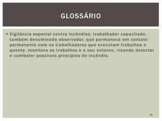  Vigilância especial contra incêndios: trabalhador capacitado,
também denominado observador, que permanece em contato
permanente com os trabalhadores que executam trabalhos a
quente, monitora os trabalhos e o seu entorno, visando detectar
e combater possíveis princípios de incêndio.
26
GLOSSÁRIO
 