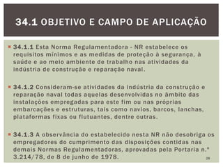  34.1.1 Esta Norma Regulamentadora - NR estabelece os
requisitos mínimos e as medidas de proteção à segurança, à
saúde e ao meio ambiente de trabalho nas atividades da
indústria de construção e reparação naval.
 34.1.2 Consideram-se atividades da indústria da construção e
reparação naval todas aquelas desenvolvidas no âmbito das
instalações empregadas para este fim ou nas próprias
embarcações e estruturas, tais como navios, barcos, lanchas,
plataformas fixas ou flutuantes, dentre outras.
 34.1.3 A observância do estabelecido nesta NR não desobriga os
empregadores do cumprimento das disposições contidas nas
demais Normas Regulamentadoras, aprovadas pela Portaria n.º
3.214/78, de 8 de junho de 1978. 28
34.1 OBJETIVO E CAMPO DE APLICAÇÃO
 