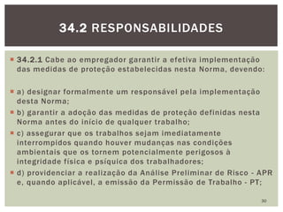  34.2.1 Cabe ao empregador garantir a efetiva implementação
das medidas de proteção estabelecidas nesta Norma, devendo:
 a) designar formalmente um responsável pela implementação
desta Norma;
 b) garantir a adoção das medidas de proteção definidas nesta
Norma antes do início de qualquer trabalho;
 c) assegurar que os trabalhos sejam imediatamente
interrompidos quando houver mudanças nas condições
ambientais que os tornem potencialmente perigosos à
integridade física e psíquica dos trabalhadores;
 d) providenciar a realização da Análise Preliminar de Risco - APR
e, quando aplicável, a emissão da Permissão de Trabalho - PT;
30
34.2 RESPONSABILIDADES
 
