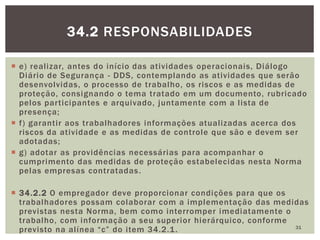 e) realizar, antes do início das atividades operacionais, Diálogo
Diário de Segurança - DDS, contemplando as atividades que serão
desenvolvidas, o processo de trabalho, os riscos e as medidas de
proteção, consignando o tema tratado em um documento, rubricado
pelos participantes e arquivado, juntamente com a lista de
presença;
 f) garantir aos trabalhadores informações atualizadas acerca dos
riscos da atividade e as medidas de controle que são e devem ser
adotadas;
 g) adotar as providências necessárias para acompanhar o
cumprimento das medidas de proteção estabelecidas nesta Norma
pelas empresas contratadas.
 34.2.2 O empregador deve proporcionar condições para que os
trabalhadores possam colaborar com a implementação das medidas
previstas nesta Norma, bem como interromper imediatamente o
trabalho, com informação a seu superior hierárquico, conforme
previsto na alínea “c” do item 34.2.1. 31
34.2 RESPONSABILIDADES
 