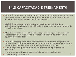  34.3.1 É considerado trabalhador qualificado aquele que comprovar
conclusão de curso específico para sua atividade em instituição
reconhecida pelo sistema oficial de ensino.
 34.3.2 É considerado profissional legalmente habilitado o
trabalhador previamente qualificado e com registro no competente
conselho de classe.
 34.3.3 É considerado trabalhador capacitado aquele que receba
capacitação sob orientação e responsabilidade de profissional
legalmente habilitado.
 34.3.4 O empregador deve desenvolver e implantar programa de
capacitação, compreendendo treinamento admissional, periódico e
sempre que ocorrer qualquer das seguintes situações:
 a) mudança nos procedimentos, condições ou operações de
trabalho;
 b) evento que indique a necessidade de novo treinamento;
 c) acidente grave ou fatal. 32
34.3 CAPACITAÇÃO E TREINAMENTO
 