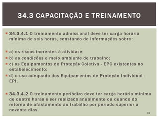  34.3.4.1 O treinamento admissional deve ter carga horária
mínima de seis horas, constando de informações sobre:
 a) os riscos inerentes à atividade;
 b) as condições e meio ambiente de trabalho;
 c) os Equipamentos de Proteção Coletiva - EPC existentes no
estabelecimento;
 d) o uso adequado dos Equipamentos de Proteção Individual -
EPI.
 34.3.4.2 O treinamento periódico deve ter carga horária mínima
de quatro horas e ser realizado anualmente ou quando do
retorno de afastamento ao trabalho por período superior a
noventa dias.
33
34.3 CAPACITAÇÃO E TREINAMENTO
 
