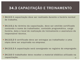  34.3.5 A capacitação deve ser realizada durante o horário normal
de trabalho.
 34.3.5.1 Ao término da capacitação, deve ser emitido certificado
contendo o nome do trabalhador, conteúdo programático, carga
horária, data e local de realização do treinamento e assinatura do
responsável técnico.
 34.3.5.2 O certificado deve ser entregue ao trabalhador e uma
cópia deve ser arquivada na empresa.
 34.3.5.3 A capacitação será consignada no registro do empregado.
 34.3.6 O trabalhador deve receber o material didático utilizado na
capacitação. 34
34.3 CAPACITAÇÃO E TREINAMENTO
 