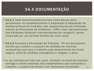  34.4.1 Toda documentação prevista nesta Norma deve
permanecer no estabelecimento à disposição à disposição da
Auditoria-Fiscal do Trabalho, dos representantes da Comissão
Interna de Prevenção de Acidentes - CIPA e dos representantes
das Entidades Sindicais representativas da categoria, sendo
arquivada por um período mínimo de cinco anos.
 34.4.2 Consiste a Permissão de Trabalho - PT em documento
escrito que contém o conjunto de medidas de controle
necessárias para que o trabalho seja desenvolvido de forma
segura, além de medidas emergência e resgate, e deve:
 a) ser emitida em três vias, para: afixação no local de trabalho,
entrega à chefia imediata dos trabalhadores que realizarão o
trabalho, e arquivo de forma a ser facilmente localizada; 35
34.4 DOCUMENTAÇÃO
 