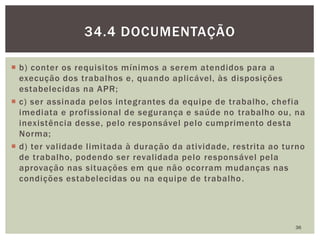  b) conter os requisitos mínimos a serem atendidos para a
execução dos trabalhos e, quando aplicável, às disposições
estabelecidas na APR;
 c) ser assinada pelos integrantes da equipe de trabalho, chefia
imediata e profissional de segurança e saúde no trabalho ou, na
inexistência desse, pelo responsável pelo cumprimento desta
Norma;
 d) ter validade limitada à duração da atividade, restrita ao turno
de trabalho, podendo ser revalidada pelo responsável pela
aprovação nas situações em que não ocorram mudanças nas
condições estabelecidas ou na equipe de trabalho.
36
34.4 DOCUMENTAÇÃO
 