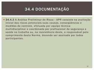  34.4.3 A Análise Preliminar de Risco - APR consiste na avaliação
inicial dos riscos potenciais suas causas, conseqüências e
medidas de controle, efetuada por equipe técnica
multidisciplinar e coordenada por profissional de segurança e
saúde no trabalho ou, na inexistência deste, o responsável pelo
cumprimento desta Norma, devendo ser assinada por todos
participantes.
37
34.4 DOCUMENTAÇÃO
 