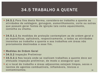 34.5.1 Para fins desta Norma, considera-se trabalho a quente as
atividades de soldagem, goivagem, esmerilhamento, corte ou outras
que possam gerar fontes de ignição tais como aquecimento,
centelha ou chama.
 34.5.1.1 As medidas de proteção contemplam as de ordem geral e
as específicas, aplicáveis, respectivamente, a todas as atividades
inerentes ao trabalho a quente e aos trabalhos em áreas não
previamente destinadas a esse fim.
 Medidas de Ordem Geral
 34.5.2 Inspeção Preliminar
 34.5.2.1 Nos locais onde se realizam trabalhos a quente deve ser
efetuada inspeção preliminar, de modo a assegurar que:
 a) o local de trabalho e áreas adjacentes estejam limpos, secos e
isentos de agentes combustíveis, inflamáveis, tóxicos e
contaminantes; 38
34.5 TRABALHO A QUENTE
 