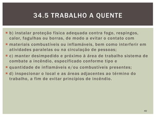  b) instalar proteção física adequada contra fogo, respingos,
calor, fagulhas ou borras, de modo a evitar o contato com
 materiais combustíveis ou inflamáveis, bem como interferir em
atividades paralelas ou na circulação de pessoas;
 c) manter desimpedido e próximo à área de trabalho sistema de
combate a incêndio, especificado conforme tipo e
 quantidade de inflamáveis e/ou combustíveis presentes;
 d) inspecionar o local e as áreas adjacentes ao término do
trabalho, a fim de evitar princípios de incêndio.
40
34.5 TRABALHO A QUENTE
 