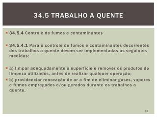  34.5.4 Controle de fumos e contaminantes
 34.5.4.1 Para o controle de fumos e contaminantes decorrentes
dos trabalhos a quente devem ser implementadas as seguintes
medidas:
 a) limpar adequadamente a superfície e remover os produtos de
limpeza utilizados, antes de realizar qualquer operação;
 b) providenciar renovação de ar a fim de eliminar gases, vapores
e fumos empregados e/ou gerados durante os trabalhos a
quente.
41
34.5 TRABALHO A QUENTE
 