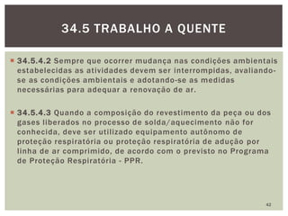  34.5.4.2 Sempre que ocorrer mudança nas condições ambientais
estabelecidas as atividades devem ser interrompidas, avaliando-
se as condições ambientais e adotando-se as medidas
necessárias para adequar a renovação de ar.
 34.5.4.3 Quando a composição do revestimento da peça ou dos
gases liberados no processo de solda/aquecimento não for
conhecida, deve ser utilizado equipamento autônomo de
proteção respiratória ou proteção respiratória de adução por
linha de ar comprimido, de acordo com o previsto no Programa
de Proteção Respiratória - PPR.
42
34.5 TRABALHO A QUENTE
 