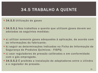  34.5.5 Utilização de gases
 34.5.5.1 Nos trabalhos a quente que utilizem gases devem ser
adotadas as seguintes medidas:
 a) utilizar somente gases adequados à aplicação, de acordo com
as informações do fabricante;
 b) seguir as determinações indicadas na Ficha de Informação de
Segurança de Produtos Químicos - FISPQ;
 c) usar reguladores de pressão calibrados e em conformidade
com o gás empregado.
 34.5.5.2 É proibida a instalação de adaptadores entre o cilindro
e o regulador de pressão.
43
34.5 TRABALHO A QUENTE
 