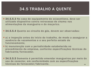  34.5.5.3 No caso de equipamento de oxiacetileno, deve ser
utilizado dispositivo contra retrocesso de chama nas
alimentações da mangueira e do maçarico.
 34.5.5.4 Quanto ao circuito de gás, devem ser observadas:
 a) a inspeção antes do início do trabalho, de modo a assegurar a
ausência de vazamentos e o seu perfeito estado de
funcionamento;
 b) manutenção com a periodicidade estabelecida no
procedimento da empresa, conforme especificações técnicas do
fabricante/fornecedor.
 34.5.5.5 Somente é permitido emendar mangueiras por meio do
uso de conector, em conformidade com as especificações
técnicas do fornecedor/fabricante. 44
34.5 TRABALHO A QUENTE
 