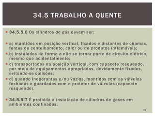  34.5.5.6 Os cilindros de gás devem ser:
 a) mantidos em posição vertical, fixados e distantes de chamas,
fontes de centelhamento, calor ou de produtos inflamáveis;
 b) instalados de forma a não se tornar parte de circuito elétrico,
mesmo que acidentalmente;
 c) transportados na posição vertical, com capacete rosqueado,
por meio de equipamentos apropriados, devidamente fixados,
evitando-se colisões;
 d) quando inoperantes e/ou vazios, mantidos com as válvulas
fechadas e guardados com o protetor de válvulas (capacete
rosqueado).
 34.5.5.7 É proibida a instalação de cilindros de gases em
ambientes confinados.
45
34.5 TRABALHO A QUENTE
 