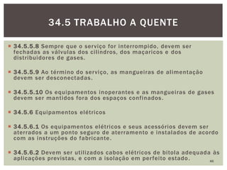  34.5.5.8 Sempre que o serviço for interrompido, devem ser
fechadas as válvulas dos cilindros, dos maçaricos e dos
distribuidores de gases.
 34.5.5.9 Ao término do serviço, as mangueiras de alimentação
devem ser desconectadas.
 34.5.5.10 Os equipamentos inoperantes e as mangueiras de gases
devem ser mantidos fora dos espaços confinados.
 34.5.6 Equipamentos elétricos
 34.5.6.1 Os equipamentos elétricos e seus acessórios devem ser
aterrados a um ponto seguro de aterramento e instalados de acordo
com as instruções do fabricante.
 34.5.6.2 Devem ser utilizados cabos elétricos de bitola adequada às
aplicações previstas, e com a isolação em perfeito estado. 46
34.5 TRABALHO A QUENTE
 