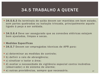  34.5.6.3 Os terminais de saída devem ser mantidos em bom estado,
sem partes quebradas ou isolação trincada, principalmente aquele
ligado à peça a ser soldada.
 34.5.6.4 Deve ser assegurado que as conexões elétricas estejam
bem ajustadas, limpas e secas.
 Medidas Específicas
 34.5.7 Devem ser empregadas técnicas de APR para:
 a) determinar as medidas de controle;
 b) definir o raio de abrangência;
 c) sinalizar e isolar a área;
 d) avaliar a necessidade de vigilância especial contra incêndios
(observador) e de sistema de alarme;
 e) outras providências, sempre que necessário. 47
34.5 TRABALHO A QUENTE
 
