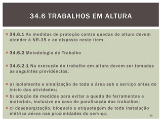  34.6.1 As medidas de proteção contra quedas de altura devem
atender à NR-35 e ao disposto neste item.
 34.6.2 Metodologia de Trabalho
 34.6.2.1 Na execução do trabalho em altura devem ser tomadas
as seguintes providências:
 a) isolamento e sinalização de toda a área sob o serviço antes do
início das atividades;
 b) adoção de medidas para evitar a queda de ferramentas e
materiais, inclusive no caso de paralisação dos trabalhos;
 c) desenergização, bloqueio e etiquetagem de toda instalação
elétrica aérea nas proximidades do serviço; 49
34.6 TRABALHOS EM ALTURA
 