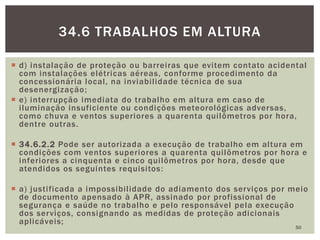  d) instalação de proteção ou barreiras que evitem contato acidental
com instalações elétricas aéreas, conforme procedimento da
concessionária local, na inviabilidade técnica de sua
desenergização;
 e) interrupção imediata do trabalho em altura em caso de
iluminação insuficiente ou condições meteorológicas adversas,
como chuva e ventos superiores a quarenta quilômetros por hora,
dentre outras.
 34.6.2.2 Pode ser autorizada a execução de trabalho em altura em
condições com ventos superiores a quarenta quilômetros por hora e
inferiores a cinquenta e cinco quilômetros por hora, desde que
atendidos os seguintes requisitos:
 a) justificada a impossibilidade do adiamento dos serviços por meio
de documento apensado à APR, assinado por profissional de
segurança e saúde no trabalho e pelo responsável pela execução
dos serviços, consignando as medidas de proteção adicionais
aplicáveis;
50
34.6 TRABALHOS EM ALTURA
 