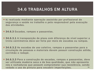  b) realizada mediante operação assistida por profissional de
segurança e saúde no trabalho e pelo responsável pela execução
das atividades.
 34.6.3 Escadas, rampas e passarelas.
 34.6.3.1 A transposição de pisos com diferença de nível superior a
trinta centímetros deve ser feita por meio de escadas ou rampas.
 34.6.3.2 As escadas de uso coletivo, rampas e passarelas para a
circulação de pessoas e materiais devem possuir construção sólida,
corrimão e rodapé.
 34.6.3.3 Para a construção de escadas, rampas e passarelas, deve
ser utilizada madeira seca e de boa qualidade, que não apresente
nós e rachaduras que possam comprometer sua resistência, sendo
vedado o uso de pintura para encobrir imperfeições. 51
34.6 TRABALHOS EM ALTURA
 