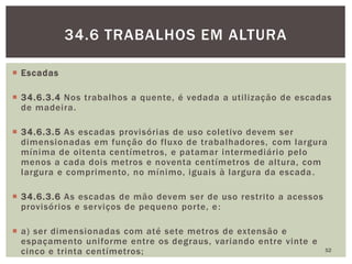  Escadas
 34.6.3.4 Nos trabalhos a quente, é vedada a utilização de escadas
de madeira.
 34.6.3.5 As escadas provisórias de uso coletivo devem ser
dimensionadas em função do fluxo de trabalhadores, com largura
mínima de oitenta centímetros, e patamar intermediário pelo
menos a cada dois metros e noventa centímetros de altura, com
largura e comprimento, no mínimo, iguais à largura da escada.
 34.6.3.6 As escadas de mão devem ser de uso restrito a acessos
provisórios e serviços de pequeno porte, e:
 a) ser dimensionadas com até sete metros de extensão e
espaçamento uniforme entre os degraus, variando entre vinte e
cinco e trinta centímetros; 52
34.6 TRABALHOS EM ALTURA
 
